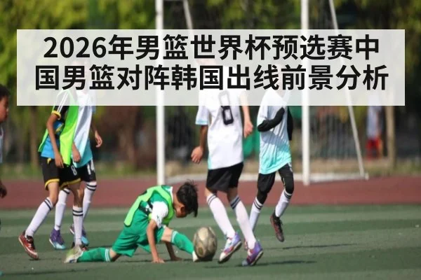 2026年男篮世界杯预选赛中国男篮对阵韩国出线前景分析