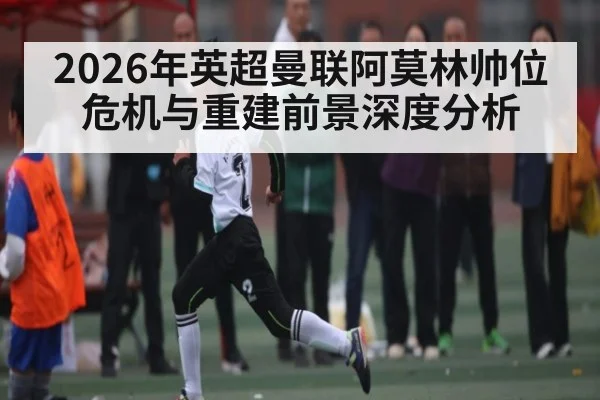 2026年英超曼联阿莫林帅位危机与重建前景深度分析