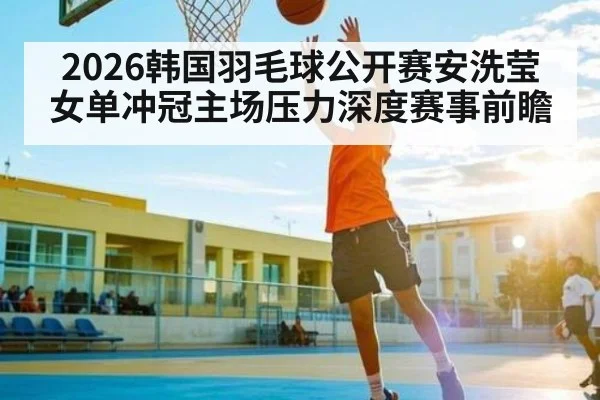 2026韩国羽毛球公开赛安洗莹女单冲冠主场压力深度赛事前瞻
