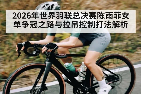 2026年世界羽联总决赛陈雨菲女单争冠之路与拉吊控制打法解析