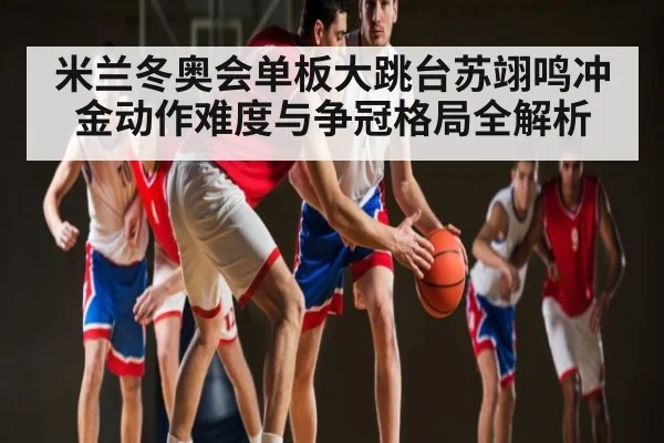 米兰冬奥会单板大跳台苏翊鸣冲金动作难度与争冠格局全解析