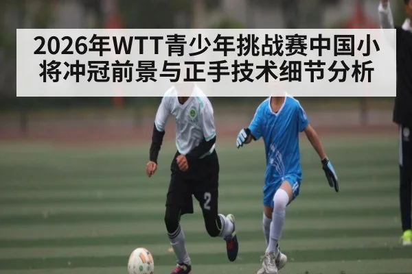 2026年WTT青少年挑战赛中国小将冲冠前景与正手技术细节分析
